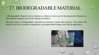 17. BIODEGRADABLEMATERIAL
A Biodegradable Material can be defined as a Material which can be Decomposed by Bacteria or
other natural organism and not be Adding to Pollution.
The main types of biodegradable materials are polymers, metals and ceramics. This article will
brieﬂy review their synthesis, degradation, advantages/disadvantages and clinical application.
 