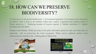 18. HOWCAN WE PRESERVE
BIODIVERSITY?
10 ways how we can protect biodiversity. 1. Government legislation. Governments have the power
to control what is done to the habitats within their country. Legislation that protects nature. 2
Nature preserves. 3. Reducing amount of invasive species. 4. Habitat restoration. 5. Captive
breeding and seed banks.
Respect local habitats. Plants growing in the parks and nature preserves near you often play an
important role in preserving the local ecosystem. When you’re outdoors, protect local
biodiversity by sticking to the walking path or hiking trail.
 