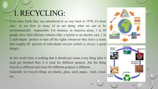 1.RECYCLING:
Ever since Earth Day was introduced to us way back in 1970, it’s been
nice to see how so many of us are doing what we can to be
environmentally responsible. For instance, in America alone, 1 in 50
people drive fuel-efficient vehicles (like a hybrid or an electric car), 1 in
2 individuals profess to turn off the lights whenever they leave a room
and roughly 60 percent of individuals recycle (which is always a good
thing!).
In this world their is nothing that it should get waste every thing after it
used get finished then it is used for different purpose ,but the thing
recycle is different and reuse for different purpose is different .
Generally we recycle things are plastic, glass, steel, pages, steel, wood,
etc.
 