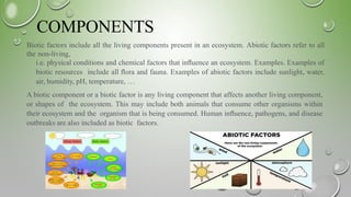 COMPONENTS
Biotic factors include all the living components present in an ecosystem. Abiotic factors refer to all
the non-living,
i.e. physical conditions and chemical factors that inﬂuence an ecosystem. Examples. Examples of
biotic resources include all ﬂora and fauna. Examples of abiotic factors include sunlight, water,
air, humidity, pH, temperature, …
A biotic component or a biotic factor is any living component that affects another living component,
or shapes of the ecosystem. This may include both animals that consume other organisms within
their ecosystem and the organism that is being consumed. Human inﬂuence, pathogens, and disease
outbreaks are also included as biotic factors.
 
