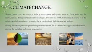 3. CLIMATECHANGE.
Climate change refers to long-term shifts in temperatures and weather patterns. These shifts may be
natural, such as through variations in the solar cycle. But since the 1800s, human activities have been the
main driver of climate change, primarily due to burning fossil fuels like coal, oil and gas.
Burning fossil fuels generates greenhouse gas emissions that act like a blanket wrapped around the Earth,
trapping the sun’s heat and raising temperatures.
 