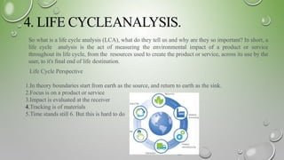 4. LIFE CYCLEANALYSIS.
So what is a life cycle analysis (LCA), what do they tell us and why are they so important? In short, a
life cycle analysis is the act of measuring the environmental impact of a product or service
throughout its life cycle, from the resources used to create the product or service, across its use by the
user, to it's ﬁnal end of life destination.
Life Cycle Perspective
1.In theory boundaries start from earth as the source, and return to earth as the sink.
2.Focus is on a product or service
3.Impact is evaluated at the receiver
4.Tracking is of materials
5.Time stands still 6. But this is hard to do
 