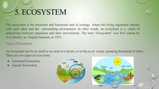 5. ECOSYSTEM
The ecosystem is the structural and functional unit of ecology where the living organisms interact
with each other and the surrounding environment. In other words, an ecosystem is a chain of
interactions between organisms and their environment. The term “Ecosystem” was ﬁrst coined by
A.G.Tansley, an English botanist, in 1935.
Types of Ecosystem
An ecosystem can be as small as an oasis in a desert, or as big as an ocean, spanning thousands of miles.
There are two types of ecosystem:
● Terrestrial Ecosystem
● Aquatic Ecosystem
 