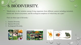 6. BIODIVERSITY.
“Biodiversity is the variation among living organisms from different sources including terrestrial,
marine and desert ecosystems, and the ecological complexes of which they are a part.”
Their are three type of diversity :
1. Genetic Diversity.
2. Species Diversity
3. Ecologicaal Diversity.
 