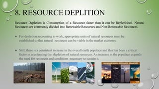 8. RESOURCEDEPLITION
Resource Depletion is Consumption of a Resource faster than it can be Replenished. Natural
Resources are commonly divided into Renewable Resources and Non-Renewable Resources.
● For depletion accounting to work, appropriate units of natural resources must be
established so that natural resources can be viable in the market economy.
● Still, there is a consistent increase in the overall earth populace and this has been a critical
factor in accelerating the depletion of natural resources. An increase in the populace expands
the need for resources and conditions necessary to sustain it.
 