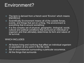 Environment?
 The term is derived from a french word 'Environ' which means
ENCIRCLE.
 Scientifically Environment means all of the outside forces,
events, and things that act on a thing. The environment is
everything that is around something.
 It is the complex set of physical, geographic, biological, social,
cultural and political conditions that surround an individual or
organism and that ultimately determines its form and nature of
its survival.
WHICH INCLUDES
 All factors living and nonliving that affect an individual organism
or population at any point in the life cycle.
 Set of circumstances surrounding a particular occurrence.
 All the things that surrounds
 