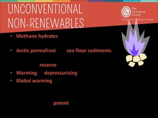 • Methane hydrates are methane (natural gas)
trapped lattices of ice.
• Arctic permafrost and sea floor sediments at
300-500m depth
• Untapped reserve of fossil fuel
• Warming or depressurising  turns into water + natural gas
• Global warming is likely to liberate methane hydrates
• Past climate warming events in geological history are linked
with methane hydrate
• CH4 is 20x more potent than CO2 – accelerate global warming
 