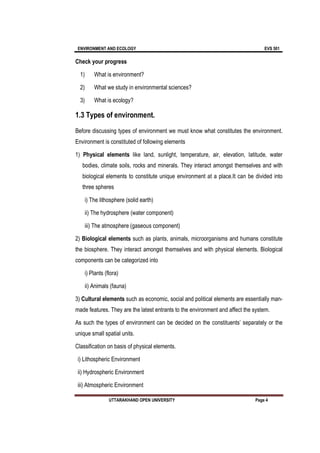 ENVIRONMENT AND ECOLOGY EVS 501
UTTARAKHAND OPEN UNIVERSITY Page 4
Check your progress
1) What is environment?
2) What we study in environmental sciences?
3) What is ecology?
1.3 Types of environment.
Before discussing types of environment we must know what constitutes the environment.
Environment is constituted of following elements
1) Physical elements like land, sunlight, temperature, air, elevation, latitude, water
bodies, climate soils, rocks and minerals. They interact amongst themselves and with
biological elements to constitute unique environment at a place.It can be divided into
three spheres
i) The lithosphere (solid earth)
ii) The hydrosphere (water component)
iii) The atmosphere (gaseous component)
2) Biological elements such as plants, animals, microorganisms and humans constitute
the biosphere. They interact amongst themselves and with physical elements. Biological
components can be categorized into
i) Plants (flora)
ii) Animals (fauna)
3) Cultural elements such as economic, social and political elements are essentially man-
made features. They are the latest entrants to the environment and affect the system.
As such the types of environment can be decided on the constituents’ separately or the
unique small spatial units.
Classification on basis of physical elements.
i) Lithospheric Environment
ii) Hydrospheric Environment
iii) Atmospheric Environment
 