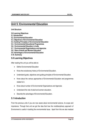 ENVIRONMENT AND ECOLOGY EVS 501
UTTARAKHAND OPEN UNIVERSITY Page 95
Unit 5: Environmental Education
Unit Structure
5.0 Learning Objectives
5.1 Introduction
5.2. Environmental Education
5.3. Objectives of Environmental Education
5.4. Guiding Principles of Environmental Education
5.5. Environmental Educational Programmes
5.6. Environmental Education in India
5.7. Environmental Organizations and Agencies
5.8. Role of Adult and Women Education
5.9. Advantages of Environmental Education
5.10. Summary
5.0 Learning Objectives
After reading this unit you will be able to:
 Define Environmental Education
 Know the evolutionary history of Environmental Education.
 Understand goals, objectives and guiding principles of Environmental Education.
 Know about the various approaches of Environmental Education and programmes
related to it.
 Know about number of Environmental Organizations and Agencies
 Understand the role of adult and women education.
 Describe the advantage of Environmental Education.
5.1 Introduction
From the previous units 4 you are now aware about environmental science, its scope and
importance. Through that unit we got the idea that how the multidisciplinary approach of
Environment is useful in tackling the environmental issue. Apart from this we also realized
 