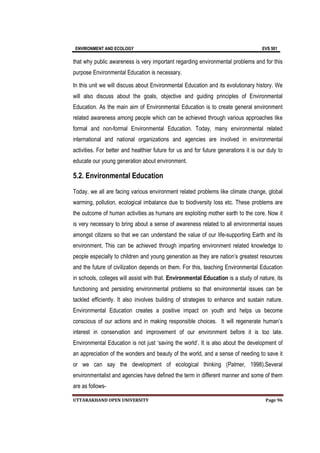ENVIRONMENT AND ECOLOGY EVS 501
UTTARAKHAND OPEN UNIVERSITY Page 96
that why public awareness is very important regarding environmental problems and for this
purpose Environmental Education is necessary.
In this unit we will discuss about Environmental Education and its evolutionary history. We
will also discuss about the goals, objective and guiding principles of Environmental
Education. As the main aim of Environmental Education is to create general environment
related awareness among people which can be achieved through various approaches like
formal and non-formal Environmental Education. Today, many environmental related
international and national organizations and agencies are involved in environmental
activities. For better and healthier future for us and for future generations it is our duty to
educate our young generation about environment.
5.2. Environmental Education
Today, we all are facing various environment related problems like climate change, global
warming, pollution, ecological imbalance due to biodiversity loss etc. These problems are
the outcome of human activities as humans are exploiting mother earth to the core. Now it
is very necessary to bring about a sense of awareness related to all environmental issues
amongst citizens so that we can understand the value of our life-supporting Earth and its
environment. This can be achieved through imparting environment related knowledge to
people especially to children and young generation as they are nation’s greatest resources
and the future of civilization depends on them. For this, teaching Environmental Education
in schools, colleges will assist with that. Environmental Education is a study of nature, its
functioning and persisting environmental problems so that environmental issues can be
tackled efficiently. It also involves building of strategies to enhance and sustain nature.
Environmental Education creates a positive impact on youth and helps us become
conscious of our actions and in making responsible choices. It will regenerate human’s
interest in conservation and improvement of our environment before it is too late.
Environmental Education is not just ‘saving the world’. It is also about the development of
an appreciation of the wonders and beauty of the world, and a sense of needing to save it
or we can say the development of ecological thinking (Palmer, 1998).Several
environmentalist and agencies have defined the term in different manner and some of them
are as follows-
 