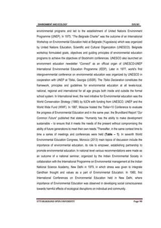 ENVIRONMENT AND ECOLOGY EVS 501
UTTARAKHAND OPEN UNIVERSITY Page 98
environmental programs and led to the establishment of United Nations Environment
Programme (UNEP). In 1975, “The Belgrade Charter” was the outcome of an International
Workshop on Environmental Education held at Belgrade (Yugoslavia) which was organized
by United Nations Education, Scientific and Cultural Organization (UNESCO). Belgrade
workshop formulated goals, objectives and guiding principles of environmental education
programs to achieve the objectives of Stockholm conferences. UNESCO also launched an
environment education newsletter “Connect” as an official organ of UNESCO-UNEP
International Environmental Education Programme (IEEP). Later in 1977, world’s first
intergovernmental conference on environmental education was organized by UNESCO in
cooperation with UNEP at Tbilisi, Georgia (USSR). The Tbilisi Declaration constitutes the
framework, principles and guidelines for environmental education at all levels-local,
national, regional and international for all age groups both inside and outside the formal
school system. In International level, the next initiative for Environmental education was the
World Conservation Strategy (1980) by IUCN with funding from UNESCO, UNEP and the
World Wide Fund (WWF). In 1987, Moscow hosted the Tbilisi+10 Conference to evaluate
the progress of Environmental Education and in the same year, the Brundtland Report “Our
Common Future” published that states- “Humanity has the ability to make development
sustainable – to ensure that it meets the needs of the present without compromising the
ability of future generations to meet their own needs.”Thereafter, in the same context time to
time a series of meetings and conferences were held (Table – 1). In seventh World
Environmental Education Congress, Morocco (2013) main topics of discussion include the
importance of environmental education, its role to empower, establishing partnership to
promote environmental education. In national level various recommendations were made as
an outcome of a national seminar, organized by the Indian Environmental Society in
collaboration with the International Programme on Environmental management at the Indian
National Science Academy, New Delhi in 1979, in which stress was given to integrate
Gandhian thought and values as a part of Environmental Education. In 1980, first
International Conferences on Environmental Education held in New Delhi, where
importance of Environmental Education was observed in developing social consciousness
towards harmful effects of ecological disruptions on individual and community.
 