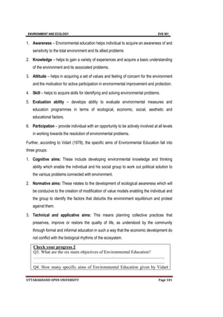 ENVIRONMENT AND ECOLOGY EVS 501
UTTARAKHAND OPEN UNIVERSITY Page 101
1. Awareness – Environmental education helps individual to acquire an awareness of and
sensitivity to the total environment and its allied problems
2. Knowledge – helps to gain a variety of experiences and acquire a basic understanding
of the environment and its associated problems.
3. Attitude – helps in acquiring a set of values and feeling of concern for the environment
and the motivation for active participation in environmental improvement and protection.
4. Skill – helps to acquire skills for identifying and solving environmental problems.
5. Evaluation ability – develops ability to evaluate environmental measures and
education programmes in terms of ecological, economic, social, aesthetic and
educational factors.
6. Participation – provide individual with an opportunity to be actively involved at all levels
in working towards the resolution of environmental problems.
Further, according to Vidart (1978), the specific aims of Environmental Education fall into
three groups:
1. Cognitive aims: These include developing environmental knowledge and thinking
ability which enable the individual and his social group to work out political solution to
the various problems connected with environment.
2. Normative aims: These relates to the development of ecological awareness which will
be conducive to the creation of modification of value models enabling the individual and
the group to identify the factors that disturbs the environment equilibrium and protest
against them.
3. Technical and applicative aims: This means planning collective practices that
preserves, improve or restore the quality of life, as understood by the community
through formal and informal education in such a way that the economic development do
not conflict with the biological rhythms of the ecosystem.
Check your progress 2
Q3. What are the six main objectives of Environmental Education?
…………………………………………........................................................
…………………………………………........................................................
Q4. How many specific aims of Environmental Education given by Vidart
 