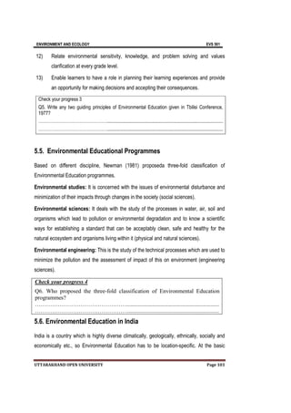 ENVIRONMENT AND ECOLOGY EVS 501
UTTARAKHAND OPEN UNIVERSITY Page 103
12) Relate environmental sensitivity, knowledge, and problem solving and values
clarification at every grade level.
13) Enable learners to have a role in planning their learning experiences and provide
an opportunity for making decisions and accepting their consequences.
Check your progress 3
Q5. Write any two guiding principles of Environmental Education given in Tbilisi Conference,
1977?
………………………………………….................................................................................................
………………………………………….................................................................................................
5.5. Environmental Educational Programmes
Based on different discipline, Newman (1981) proposeda three-fold classification of
Environmental Education programmes.
Environmental studies: It is concerned with the issues of environmental disturbance and
minimization of their impacts through changes in the society (social sciences).
Environmental sciences: It deals with the study of the processes in water, air, soil and
organisms which lead to pollution or environmental degradation and to know a scientific
ways for establishing a standard that can be acceptably clean, safe and healthy for the
natural ecosystem and organisms living within it (physical and natural sciences).
Environmental engineering: This is the study of the technical processes which are used to
minimize the pollution and the assessment of impact of this on environment (engineering
sciences).
Check your progress 4
Q6. Who proposed the three-fold classification of Environmental Education
programmes?
………………………………………….................................................................
………………………………………….................................................................
5.6. Environmental Education in India
India is a country which is highly diverse climatically, geologically, ethnically, socially and
economically etc., so Environmental Education has to be location-specific. At the basic
 
