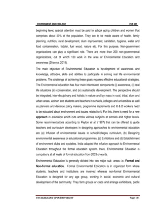 ENVIRONMENT AND ECOLOGY EVS 501
UTTARAKHAND OPEN UNIVERSITY Page 104
beginning level, special attention must be paid to school going children and women that
comprises about 50% of the population. They are to be made aware of health, family
planning, nutrition, rural development, slum improvement, sanitation, hygiene, water and
food contamination, fodder, fuel wood, nature etc. For this purpose, Non-government
organizations can play a significant role. There are more than 200 non-governmental
organizations, out of which 150 work in the area of Environmental Education and
awareness (Sharma, 2018).
The main objective of Environmental Education is development of awareness and
knowledge, attitudes, skills and abilities to participate in solving real life environmental
problems. The challenge of achieving these goals requires effective educational strategies.
The Environmental education has four main interrelated components (i) awareness, (ii) real
life situations (iii) conservation, and (iv) sustainable development. The perspective should
be integrated, inter-disciplinary and holistic in nature and lay mass in rural, tribal, slum and
urban areas, women and students and teachers in schools, colleges and universities as well
as planners and decision policy makers, programme implements and R & D workers need
to be educated about environment and issues related to it. For this, there is need for a new
approach in education which cuts across various subjects at schools and higher levels.
Some recommendations according to Peyton et al. (1997) that can be offered to guide
teachers and curriculum developers in designing approaches to environmental education
are (a) Infusion of environmental issues in school/colleges curriculum, (b) Designing
environmental awareness or educational programmes, (c) Exhibitions and (d) Establishment
of environment clubs and societies. India adopted the infusion approach to Environmental
Education throughout the formal education system. Here, Environmental Education is
compulsory at all levels of formal education from 2003 onwards.
Environmental Education is generally divided into two major sub- areas i.e. Formal and
Non-Formal education. Formal Environmental Education is in organized form where
students, teachers and institutions are involved whereas non-formal Environmental
Education is designed for any age group, working in social, economic and cultural
development of the community. They form groups or clubs and arrange exhibitions, public
 