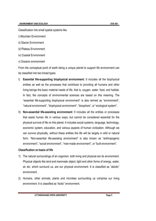 ENVIRONMENT AND ECOLOGY EVS 501
UTTARAKHAND OPEN UNIVERSITY Page 5
Classification into small spatial systems like
i) Mountain Environment
ii) Glacier Environment
iii) Plateau Environment
iv) Coastal Environment
v) Oceanic environment
From the conceptual point of earth being a unique planet to support life environment can
be classified into two broad types:
I) Essential life-supporting biophysical environment: It includes all the biophysical
entities as well as the processes that contribute to providing all humans and other
living beings the basic material needs of life, that is, oxygen, water, food, and habitat.
In fact, the concepts of environmental sciences are based on this meaning. The
“essential life-supporting biophysical environment” is also termed as “environment”,
“natural environment”, “biophysical environment”, “biosphere”, or “ecological system”.
II) Non-essential life-assisting environment: It includes all the entities or processes
that assist human life in various ways, but cannot be considered essential for the
physical survival of life on this planet. It includes social systems, language, technology,
economic system, education, and various aspects of human civilization. Although we
can survive physically, without these entities the life will be largely in wild or natural
form. “Non-essential life-assisting environment” is also known as “anthropogenic
environment”, “social environment”, “man-made environment”, or “built environment”.
Classification on basis of life
1) The natural surroundings of an organism, both living and physical are its environment.
Physical objects like land and manmade object, light and other forms of energy, water,
air etc. which surround us, are our physical environment. It is classified as “abiotic”
environment.
2) Humans, other animals, plants and microbes surrounding us comprise our living
environment. It is classified as “biotic” environment.
 