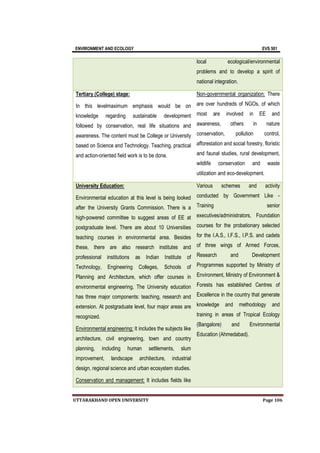 ENVIRONMENT AND ECOLOGY EVS 501
UTTARAKHAND OPEN UNIVERSITY Page 106
local ecological/environmental
problems and to develop a spirit of
national integration.
Tertiary (College) stage:
In this levelmaximum emphasis would be on
knowledge regarding sustainable development
followed by conservation, real life situations and
awareness. The content must be College or University
based on Science and Technology. Teaching, practical
and action-oriented field work is to be done.
Non-governmental organization: There
are over hundreds of NGOs, of which
most are involved in EE and
awareness, others in nature
conservation, pollution control,
afforestation and social forestry, floristic
and faunal studies, rural development,
wildlife conservation and waste
utilization and eco-development.
University Education:
Environmental education at this level is being looked
after the University Grants Commission. There is a
high-powered committee to suggest areas of EE at
postgraduate level. There are about 10 Universities
teaching courses in environmental area. Besides
these, there are also research institutes and
professional institutions as Indian Institute of
Technology, Engineering Colleges, Schools of
Planning and Architecture, which offer courses in
environmental engineering. The University education
has three major components: teaching, research and
extension. At postgraduate level, four major areas are
recognized.
Environmental engineering: It includes the subjects like
architecture, civil engineering, town and country
planning, including human settlements, slum
improvement, landscape architecture, industrial
design, regional science and urban ecosystem studies.
Conservation and management: It includes fields like
Various schemes and activity
conducted by Government Like -
Training senior
executives/administrators, Foundation
courses for the probationary selected
for the I.A.S., I.F.S., I.P.S. and cadets
of three wings of Armed Forces,
Research and Development
Programmes supported by Ministry of
Environment, Ministry of Environment &
Forests has established Centres of
Excellence in the country that generate
knowledge and methodology and
training in areas of Tropical Ecology
(Bangalore) and Environmental
Education (Ahmedabad).
 