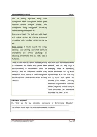 ENVIRONMENT AND ECOLOGY EVS 501
UTTARAKHAND OPEN UNIVERSITY Page 107
land use, forestry, agriculture, energy, waste
management, wildlife management, national parks,
biosphere reserves, biological diversity, water
management, mining management, non-polluting
renewable energy development etc.
Environmental health: This deals with public health
and hygiene, sanitary and chemical engineering,
occupational health, toxicology, nutrition and drug use
etc.
Social ecology: It includes subjects like ecology,
sociology, social planning, cost-benefit, community
organizations and services, psychology and
counseling, environmental ethics and related areas of
humanities.
There are some institutes, centres assisted by Ministry
of Environment and Forests which provide formal
education/training in environmental areas. For
instance, Centre for Environment Education (CEE),
Ahmedabad, Indian Institute of Forest Management,
Bhopal and Indian Gandhi National Forest Academy,
Dehradun.
Apart from above mentioned non-formal
education, there are many ways of
developing sense of responsibility
towards environment. For e.g. Public
representatives (M.Ps and M.Ls) may
build up sound public opinion and
stimulate public interest; Conducting
educational programmes for Tribal/forest
dwellers; Organizing suitable activity on
“World Environment Day”, International
Biodiversity Day, Earth Day etc.
Check your progress 5
Q7. What are the four interrelated components of Environmental Education?
…………………………………………....................................................................…….………
Q8. What are the two major sub-areas of Environmental Education?
…………………………………………........................................................................................
 
