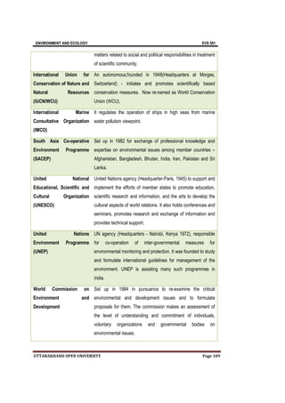 ENVIRONMENT AND ECOLOGY EVS 501
UTTARAKHAND OPEN UNIVERSITY Page 109
matters related to social and political responsibilities in treatment
of scientific community.
International Union for
Conservation of Nature and
Natural Resources
(IUCN/WCU)
An autonomous,founded in 1948(Headquarters at Morges,
Switzerland) - initiates and promotes scientifically based
conservation measures. Now re-named as World Conservation
Union (WCU).
International Marine
Consultative Organization
(IMCO)
It regulates the operation of ships in high seas from marine
water pollution viewpoint.
South Asia Co-operative
Environment Programme
(SACEP)
Set up in 1982 for exchange of professional knowledge and
expertise on environmental issues among member countries –
Afghanistan, Bangladesh, Bhutan, India, Iran, Pakistan and Sri
Lanka.
United National
Educational, Scientific and
Cultural Organization
(UNESCO)
United Nations agency (Headquarter-Paris, 1945) to support and
implement the efforts of member states to promote education,
scientific research and information, and the arts to develop the
cultural aspects of world relations. It also holds conferences and
seminars, promotes research and exchange of information and
provides technical support.
United Nations
Environment Programme
(UNEP)
UN agency (Headquarters - Nairobi, Kenya 1972), responsible
for co-operation of inter-governmental measures for
environmental monitoring and protection. It was founded to study
and formulate international guidelines for management of the
environment. UNEP is assisting many such programmes in
India.
World Commission on
Environment and
Development
Set up in 1984 in pursuance to re-examine the critical
environmental and development issues and to formulate
proposals for them. The commission makes an assessment of
the level of understanding and commitment of individuals,
voluntary organizations and governmental bodies on
environmental issues.
 