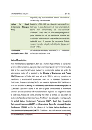 ENVIRONMENT AND ECOLOGY EVS 501
UTTARAKHAND OPEN UNIVERSITY Page 111
engineering, stop the nuclear threat, eliminate toxic chemicals
and encourage sustainable trade.
Institute for Global
Environmental Strategies
(IGES)
Established in 1998, IGES is an independent and non-profit think
tank based in Japan. Its mission is to more human society to
become more environmentally and socio-economically
Sustainable. Goal of IGES is to create a new paradigm for the
global community so that the unsustainable production and
consumption patterns currently observed can be changed into
sustainable ones. It comprises four components: Strategic
research, information outreach, multi-stakeholder dialogue, and
capacity building.
Environmental
Investigation Agency (EIA)
An international campaigning organization in U.K - investigating
and exposing environment crime.
National Organization:
Apart from International organization, there are a number of governmental as well as non-
governmental organizations, agencies and programmes engaged in environmental studies.
Most of the governmental bodies involved in environmental studies are under the
administrative control of, or assisted by the Ministry of Environment and Forests
(MoEF),Government of India which was set up in 1980 for planning, promotion and
coordination of environmental programmes. After this, an integrated Department of
Environment, Forests and Wildlife (D.O.En) was created in September 1985. The Ministry in
2014 was re-named as Ministry of Environment, Forests and Climate Change (MoEF &
CC)to stress upon India’s stand on the issue of global climate change at international
summit. It is mainly concerned with the implementation of policies and programmes related
to biodiversity, forests and wildlife, ensuring the welfare of animals and prevention and
abatement of pollution and climate change. The Ministry also acts as the nodal agency for
the United Nations Environment Programme (UNEP), South Asia Cooperative
Environment Programme (SACEP), and International Centre for Integrated Mountain
Development (ICIMOD) and for the follow-up of the United Nations Conference on
Environment and Development (UNCED). The Ministry also deals with the issues relating
 