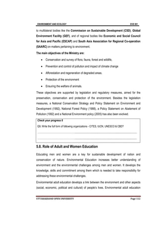 ENVIRONMENT AND ECOLOGY EVS 501
UTTARAKHAND OPEN UNIVERSITY Page 112
to multilateral bodies like the Commission on Sustainable Development (CSD), Global
Environment Facility (GEF), and of regional bodies like Economic and Social Council
for Asia and Pacific (ESCAP) and South Asia Association for Regional Co-operation
(SAARC) on matters pertaining to environment.
The main objectives of the Ministry are:
 Conservation and survey of flora, fauna, forest and wildlife,
 Prevention and control of pollution and impact of climate change
 Afforestation and regeneration of degraded areas.
 Protection of the environment
 Ensuring the welfare of animals.
These objectives are supported by legislation and regulatory measures, aimed for the
preservation, conservation and protection of the environment. Besides the legislation
measures, a National Conservation Strategy and Policy Statement on Environment and
Development (1992), National Forest Policy (1988), a Policy Statement on Abatement of
Pollution (1992) and a National Environment policy (2005) has also been evolved.
Check your progress 6
Q9. Write the full form of following organizations - CITES, IUCN, UNESCO & CBD?
…………………………………………...............................................................................................
…………………………………………...............................................................................................
5.8. Role of Adult and Women Education
Educating men and women are a key for sustainable development of nation and
conservation of nature. Environmental Education increases better understanding of
environment and the environmental challenges among men and women. It develops the
knowledge, skills and commitment among them which is needed to take responsibility for
addressing these environmental challenges.
Environmental adult education develops a link between the environment and other aspects
(social, economic, political and cultural) of people’s lives. Environmental adult education
 