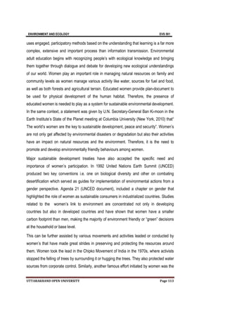 ENVIRONMENT AND ECOLOGY EVS 501
UTTARAKHAND OPEN UNIVERSITY Page 113
uses engaged, participatory methods based on the understanding that learning is a far more
complex, extensive and important process than information transmission. Environmental
adult education begins with recognizing people’s with ecological knowledge and bringing
them together through dialogue and debate for developing new ecological understandings
of our world. Women play an important role in managing natural resources on family and
community levels as women manage various activity like water, sources for fuel and food,
as well as both forests and agricultural terrain. Educated women provide plan-document to
be used for physical development of the human habitat. Therefore, the presence of
educated women is needed to play as a system for sustainable environmental development.
In the same context, a statement was given by U.N. Secretary-General Ban Ki-moon in the
Earth Institute’s State of the Planet meeting at Columbia University (New York, 2010) that“
The world’s women are the key to sustainable development, peace and security”. Women’s
are not only get affected by environmental disasters or degradation but also their activities
have an impact on natural resources and the environment. Therefore, it is the need to
promote and develop environmentally friendly behaviours among women.
Major sustainable development treaties have also accepted the specific need and
importance of women’s participation. In 1992 United Nations Earth Summit (UNCED)
produced two key conventions i.e. one on biological diversity and other on combating
desertification which served as guides for implementation of environmental actions from a
gender perspective. Agenda 21 (UNCED document), included a chapter on gender that
highlighted the role of women as sustainable consumers in industrialized countries. Studies
related to the women’s link to environment are concentrated not only in developing
countries but also in developed countries and have shown that women have a smaller
carbon footprint than men, making the majority of environment friendly or “green” decisions
at the household or base level.
This can be further assisted by various movements and activities leaded or conducted by
women’s that have made great strides in preserving and protecting the resources around
them. Women took the lead in the Chipko Movement of India in the 1970s, where activists
stopped the felling of trees by surrounding it or hugging the trees. They also protected water
sources from corporate control. Similarly, another famous effort initiated by women was the
 