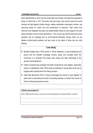 ENVIRONMENT AND ECOLOGY EVS 501
UTTARAKHAND OPEN UNIVERSITY Page 114
Green Belt Movement, which was the conservation and forestry movement that originated in
Kenya on Earth Day in 1977. Previously and even today many women around the world
continue the fight against climate change, making sustainable consumption choices, and
improving access to, control over and conservation of resources. Their voices must
continue to be integrated into policy and implementation efforts at every stage for the well-
being and better survival of future generations. Thus, we can say that the adult and women
education add an ecological lens to Environmental Education through which we can
address environmental problems and give voice to the needs of those who are most
affected.
Case Study
 Barefoot College trains (1972) women in Tilonia, Rajasthan, in solar engineering and
ensure that this scientific knowledge remains, grows and circulates within the
community. It is revolution that brings solar energy and clean technology to the
poorest rural development.
 Chipko movement was ecological nonviolent movement by rural villagers, particularly
women in Uttarakhand, India (1973) aimed at protecting or saving trees by the act of
hugging trees to protect them from being cut down.
 Green Belt Movement (1977) in Kenya encouraged the women to work together to
plant trees for preventing soil erosion, harvesting rainwater, to restore their source of
fuel for cooking and generate income.
Check your progress 7
Q10. Mention the name of any one environmental movement led by women?
…………………………………………...................................................................
…………………………………………...................................................................
 