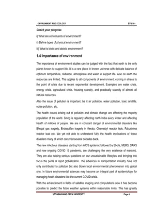 ENVIRONMENT AND ECOLOGY EVS 501
UTTARAKHAND OPEN UNIVERSITY Page 6
Check your progress
i) What are constituents of environment?
ii) Define types of physical environment?
iii) What is biotic and abiotic environment?
1.4 Importance of environment
The importance of environment studies can be judged with the fact that earth is the only
planet known to support life. It is a rare place in known universe with delicate balance of
optimum temperature, radiation, atmosphere and water to support life. Also on earth the
resources are limited. This applies to all components of environment, coming in stress to
the point of crisis due to recent exponential development. Examples are water crisis,
energy crisis, agricultural crisis, housing scarcity, and practically scarcity of almost all
natural resources.
Also the issue of pollution is important, be it air pollution, water pollution, toxic landfills,
noise pollution, etc.
The health issues arising out of pollution and climate change are affecting the majority
population of the world. Smog is regularly affecting north India every winter and affecting
health of millions of people. We are in constant danger of environmental disasters like
Bhopal gas tragedy, Endosulfan tragedy in Kerala, Chernobyl reactor leak, Fukushima
reactor leak etc. We yet not able to understand fully the health implications of these
disasters many of which occurred several decades back.
The new infectious diseases starting from AIDS epidemic followed by Ebola, MERS, SARS
and now ongoing COVID 19 pandemic, are challenging the very existence of mankind.
They are also raising serious questions on our unsustainable lifestyles and bringing into
focus the perils of rapid globalization. The advances in transportation industry have not
only contributed to pollution but also blown local environmental phenomenon into global
one. In future environmental sciences may become an integral part of epidemiology for
managing heath disasters like the current COVID crisis.
With the advancement in fields of satellite imaging and computations now it has become
possible to predict the fickle weather systems within reasonable limits. This has greatly
 