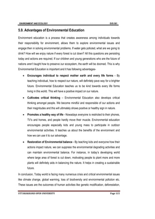 ENVIRONMENT AND ECOLOGY EVS 501
UTTARAKHAND OPEN UNIVERSITY Page 115
5.9. Advantages of Environmental Education
Environment education is a process that creates awareness among individuals towards
their responsibility for environment, allows them to explore environmental issues and
engage then in solving environmental problems. If water gets polluted, what are we going to
drink? How will we enjoy nature if every forest is cut down? All this questions are persisting
today and actions are required. If our children and young generations who are the future of
nations aren’t taught how to preserve our ecosystem, the earth will be doomed. This is why
Environmental Education is important and it has following advantages-
 Encourages individual to respect mother earth and every life forms - By
teaching individual, how to respect our nature, will definitely pave way for a brighter
future. Environmental Education teaches us to be kind towards every life forms
living in this world. This will have a positive impact on our nature.
 Cultivates critical thinking – Environmental Education also develops critical
thinking amongst people. We become mindful and responsible of our actions and
their magnitudes and this will ultimately shows positive or healthy sign in nature.
 Promotes a healthy way of life - Nowadays everyone is restricted to their phones,
TV’s and homes, and people hardly move their muscle. Environmental education
encourages people especially kids and young mass to participate in outdoor
environmental activities. It teaches us about the benefits of the environment and
how we can use it to our advantage.
 Restoration of Environmental balance - By teaching kids and everyone how their
actions impact nature, we can suppress the environmental degrading activities and
can maintain environmental balance. For instance, in today’s developing world
where large area of forest is cut down, motivating people to plant more and more
plants will definitely aids in balancing the nature. It helps in creating a sustainable
future.
In conclusion, Today world is facing many numerous crisis and critical environmental issues
like climate change, global warming, loss of biodiversity and environmental pollution etc.
These issues are the outcomes of human activities like genetic modification, deforestation,
 
