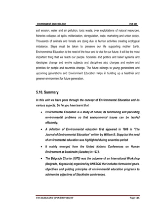 ENVIRONMENT AND ECOLOGY EVS 501
UTTARAKHAND OPEN UNIVERSITY Page 116
soil erosion, water and air pollution, toxic waste, over exploitations of natural resources,
fisheries collapse, oil spills, militarization, deregulation, trade, marketing and urban decay.
Thousands of animals and forests are dying due to human activities creating ecological
imbalance. Steps must be taken to preserve our life supporting mother Earth.
Environmental Education is the need of the hour and is vital for our future. It will be the most
important thing that we teach our people. Societies and politics and belief systems and
ideologies change and evolve subjects and disciplines also changes and evolve and
priorities for people and countries change. The future belongs to young generations and
upcoming generations and Environment Education helps in building up a healthier and
greener environment for future generation.
5.10. Summary
In this unit we have gone through the concept of Environmental Education and its
various aspects. So far you have learnt that
 Environmental Education is a study of nature, its functioning and persisting
environmental problems so that environmental issues can be tackled
efficiently.
 A definition of Environmental education first appeared in 1969 in “The
Journal of Environmental Education” written by William B. Stapp but the need
of environmental education was highlighted during seventies period
 It mainly emerged from the United Nations Conferences on Human
Environment at Stockholm (Sweden) in 1972.
 The Belgrade Charter (1975) was the outcome of an International Workshop
(Belgrade, Yugoslavia) organized by UNESCO that includes formulated goals,
objectives and guiding principles of environmental education programs to
achieve the objectives of Stockholm conferences.
 