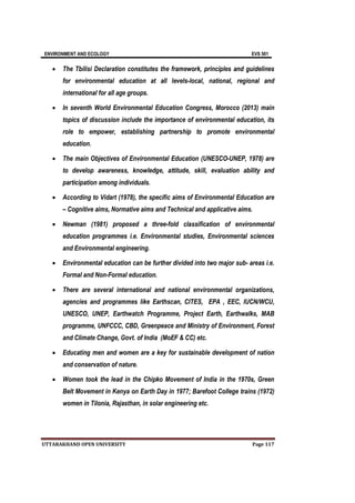 ENVIRONMENT AND ECOLOGY EVS 501
UTTARAKHAND OPEN UNIVERSITY Page 117
 The Tbilisi Declaration constitutes the framework, principles and guidelines
for environmental education at all levels-local, national, regional and
international for all age groups.
 In seventh World Environmental Education Congress, Morocco (2013) main
topics of discussion include the importance of environmental education, its
role to empower, establishing partnership to promote environmental
education.
 The main Objectives of Environmental Education (UNESCO-UNEP, 1978) are
to develop awareness, knowledge, attitude, skill, evaluation ability and
participation among individuals.
 According to Vidart (1978), the specific aims of Environmental Education are
– Cognitive aims, Normative aims and Technical and applicative aims.
 Newman (1981) proposed a three-fold classification of environmental
education programmes i.e. Environmental studies, Environmental sciences
and Environmental engineering.
 Environmental education can be further divided into two major sub- areas i.e.
Formal and Non-Formal education.
 There are several international and national environmental organizations,
agencies and programmes like Earthscan, CITES, EPA , EEC, IUCN/WCU,
UNESCO, UNEP, Earthwatch Programme, Project Earth, Earthwalks, MAB
programme, UNFCCC, CBD, Greenpeace and Ministry of Environment, Forest
and Climate Change, Govt. of India (MoEF & CC) etc.
 Educating men and women are a key for sustainable development of nation
and conservation of nature.
 Women took the lead in the Chipko Movement of India in the 1970s, Green
Belt Movement in Kenya on Earth Day in 1977; Barefoot College trains (1972)
women in Tilonia, Rajasthan, in solar engineering etc.
 