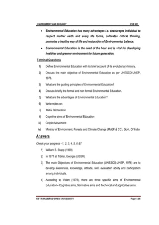 ENVIRONMENT AND ECOLOGY EVS 501
UTTARAKHAND OPEN UNIVERSITY Page 118
 Environmental Education has many advantages i.e. encourages individual to
respect mother earth and every life forms, cultivates critical thinking,
promotes a healthy way of life and restoration of Environmental balance.
 Environmental Education is the need of the hour and is vital for developing
healthier and greener environment for future generation.
Terminal Questions
1) Define Environmental Education with its brief account of its evolutionary history.
2) Discuss the main objective of Environmental Education as per UNESCO-UNEP,
1978.
3) What are the guiding principles of Environmental Education?
4) Discuss briefly the formal and non formal Environmental Education.
5) What are the advantages of Environmental Education?
6) Write notes on:
i) Tbilisi Declaration
ii) Cognitive aims of Environmental Education
iii) Chipko Movement
iv) Ministry of Environment, Forests and Climate Change (MoEF & CC), Govt. Of India
Answers
Check your progress –1, 2, 3, 4, 5, 6 &7
1) William B. Stapp (1969)
2) In 1977 at Tibilisi, Georgia (USSR)
3) The main Objectives of Environmental Education (UNESCO-UNEP, 1978) are to
develop awareness, knowledge, attitude, skill, evaluation ability and participation
among individuals.
4) According to Vidart (1978), there are three specific aims of Environmental
Education– Cognitive aims, Normative aims and Technical and applicative aims.
 