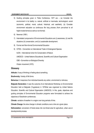 ENVIRONMENT AND ECOLOGY EVS 501
UTTARAKHAND OPEN UNIVERSITY Page 119
5) Guiding principles given in Tbilisi Conference, 1977 are – (a) Consider the
environment in its totality i.e. natural, artificial or manmade, technological, social
(economic, political, moral, cultural, historical, and aesthetic). (b) Consider
environment education as continuous life long process (from pre-school to all
higher levels-formal as well as non-formal)
6) Newman (1981)
7) Interrelated components of Environmental Educations are (i) awareness, (ii) real life
situations (iii) conservation, and (iv) sustainable development.
8) Formal and Non-formal Environmental Education
9) CITES – Convention on International Trade in Endangered Species
IUCN – International Union for Conservation of Nature
UNESCO – United Nations Educational, Scientific and Cultural Organization
CBD –Convention on Biological Diversity
Chipko movement (1973)
Glossary
Attitude: A way of thinking or feeling about something.
Biodiversity: Variety of life forms
Behaviour: A response of an individual towards any action, environment or stimulus.
Belgrade Declaration: it was the outcome of an International Workshop on Environmental
Education held at Belgrade (Yugoslavia) in 1975that was organized by United Nations
Education, Scientific and Cultural Organization (UNESCO). In this, goals, objectives and
guiding principles of Environmental Education programs were formulated to achieve the
objectives of Stockholm conferences.
Climate: variation of weather in a region over long periods of time.
Climate Change: the slow change in climatic conditions over a time at a given place.
Deforestation: conversion of forest areas into non-forest area for agriculture, urban use or
developmental process.
 