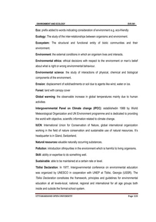 ENVIRONMENT AND ECOLOGY EVS 501
UTTARAKHAND OPEN UNIVERSITY Page 120
Eco: prefix added to words indicating consideration of environment e.g. eco-friendly
Ecology: The study of the inter-relationships between organisms and environment.
Ecosystem: The structural and functional entity of biotic communities and their
environment.
Environment: the external conditions in which an organism lives and interacts.
Environmental ethics: ethical decisions with respect to the environment or man’s belief
about what is right or wrong environmental behaviour.
Environmental science: the study of interactions of physical, chemical and biological
components of the environment.
Erosion: displacement of solid/sediments or soil due to agents like wind, water or ice.
Forest: land with canopy cover
Global warming: the observable increase in global temperatures mainly due to human
activities
Intergovernmental Panel on Climate change (IPCC): establishedin 1988 by World
Meteorological Organization and UN Environment programme and is dedicated to providing
the world with objective, scientific information related to climate change.
IUCN: International Union for Conservation of Nature, global international organization
working in the field of nature conservation and sustainable use of natural resources. It’s
headquarter is in Gland, Switzerland.
Natural resources:valuable naturally occurring substances.
Pollution: introduction ofimpurities in the environment which is harmful to living organisms.
Skill: ability or expertise to do something well.
Sustainable: able to be maintained at a certain rate or level.
Tbilisi Declaration: In 1977, Intergovernmental conference on environmental education
was organized by UNESCO in cooperation with UNEP at Tbilisi, Georgia (USSR). The
Tbilisi Declaration constitutes the framework, principles and guidelines for environmental
education at all levels-local, national, regional and international for all age groups both
inside and outside the formal school system.
 