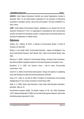 ENVIRONMENT AND ECOLOGY EVS 501
UTTARAKHAND OPEN UNIVERSITY Page 121
UNESCO: United Nations Educational, Scientific and cultural Organizations, founded in
November 1945. It is the United Nations organization for the promotion of international
cooperation in education, science, culture and communication. The seat of UNESCO is in
Paris, France.
UNEP: United Nations Environmental Program, established as an outcome from the UN
Stockholm Conference in 1972. It is responsible for coordinating the UN’s environmental
activities and assists the developing countries in implementing environmental policies and
practices.It’s headquarter is in Nairobi, Kenya.
References
Asthana, D.K., Asthana, M (2010). A textbook of Environmental Studies. S Chand &
Company Ltd, New Delhi.
Bandhu, D. and Aulakh (1981). Environmental Education – Needs and Strategies in the
book Environmental Education. Desh Bandhu (Ed.), Indian Environmental Society, New
Delhi.
Bharucha, E. (2005). Textbook for Environmental Studies. University Grant Commission,
New Delhi and Bharti Vidyapeeth Institute of Environment Education and research, Puna.
Brundtland, G. H. (1987). Our Common Future – Call for action. Environmental
Conservation, 14(4).
Cloverm D. E. (2003). Environmental adult education: Critique and creativity in a globalizing
world. New Directions for Adult and Continuing Education, 2003 (99).
Clover, D. E., Follen, S., and Hall, B. (2000). The Nature of Transformation: Environmental
AdultEducation (2nd ed.) Toronto: University of Toronto Press, 2000.
Dutta, S. C. (1986). History Adult Education in India, Indian Adult Education Association,
New Delhi, 1983, pp. 78.
Environmental education (2008). The Modern Impetus for EE: The Tibilisi Declaration
(1977). Retrieved September 27,2008, from the Global Development Research Centre Web
site:http//www.gdrc.org/uem/ee/1-4.html.
 