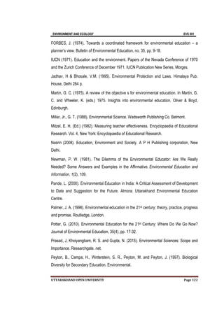 ENVIRONMENT AND ECOLOGY EVS 501
UTTARAKHAND OPEN UNIVERSITY Page 122
FORBES, J. (1974). Towards a coordinated framework for environmental education – a
planner’s view. Bulletin of Environmental Education, no. 35, pp. 9-18.
IUCN (1971). Education and the environment. Papers of the Nevada Conference of 1970
and the Zurich Conference of December 1971. IUCN Publication New Series, Morges.
Jadhav, H & Bhosale, V.M. (1995). Environmental Protection and Laws. Himalaya Pub.
House, Delhi 284 p.
Martin, G. C. (1975). A review of the objective s for environmental education. In Martin, G.
C. and Wheeler, K. (eds.) 1975. Insights into environmental education. Oliver & Boyd,
Edinburgh.
Miller, Jr., G. T. (1988). Environmental Science. Wadsworth Publishing Co. Belmont.
Mitzel, E. H. (Ed.) (1982). Measuring teacher effectiveness. Encyclopaedia of Educational
Research. Vol. 4, New York: Encyclopaedia of Educational Research.
Nasrin (2008). Education, Environment and Society. A P H Publishing corporation, New
Delhi.
Newman, P. W. (1981). The Dilemma of the Environmental Educator: Are We Really
Needed? Some Answers and Examples in the Affirmative. Environmental Education and
Information, 1(2), 109.
Pande, L. (2000). Environmental Education in India: A Critical Assessment of Development
to Date and Suggestion for the Future. Almora: Uttarakhand Environmental Education
Centre.
Palmer, J. A. (1998). Environmental education in the 21st century: theory, practice, progress
and promise. Routledge, London.
Potter, G. (2010). Environmental Education for the 21st Century: Where Do We Go Now?
Journal of Environmental Education, 35(4), pp. 17-32.
Prasad, J, Khoiyangbam, R. S. and Gupta, N. (2015). Environmental Sciences: Scope and
Importance. Researchgate. net.
Peyton, B., Campa, H., Winterstein, S. R., Peyton, M. and Peyton, J. (1997). Biological
Diversity for Secondary Education. Environmental.
 