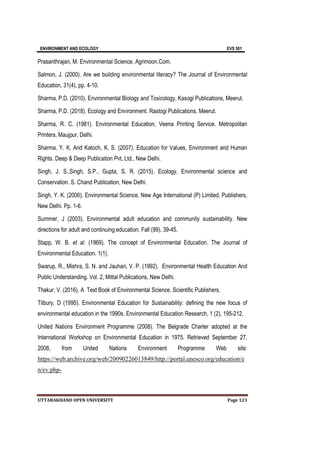 ENVIRONMENT AND ECOLOGY EVS 501
UTTARAKHAND OPEN UNIVERSITY Page 123
Prasanthrajan, M. Environmental Science, Agrimoon.Com.
Salmon, J. (2000). Are we building environmental literacy? The Journal of Environmental
Education, 31(4), pp. 4-10.
Sharma, P.D. (2010). Environmental Biology and Toxicology, Kasogi Publications, Meerut.
Sharma, P.D. (2018). Ecology and Environment. Rastogi Publications, Meerut.
Sharma, R. C. (1981). Environmental Education, Veena Printing Service. Metropolitan
Printers, Maujpur, Delhi.
Sharma, Y. K. And Katoch, K. S. (2007). Education for Values, Environment and Human
Rights. Deep & Deep Publication Pvt, Ltd., New Delhi.
Singh, J. S.,Singh, S.P., Gupta, S. R. (2015). Ecology, Environmental science and
Conservation. S. Chand Publication, New Delhi.
Singh, Y. K. (2006). Environmental Science. New Age International (P) Limited, Publishers,
New Delhi. Pp. 1-6.
Summer, J (2003). Environmental adult education and community sustainability. New
directions for adult and continuing education, Fall (99), 39-45.
Stapp, W. B. et al. (1969). The concept of Environmental Education. The Journal of
Environmental Education. 1(1).
Swarup, R., Mishra, S. N. and Jauhari, V. P. (1992). Environmental Health Education And
Public Understanding. Vol. 2, Mittal Publications, New Delhi.
Thakur, V. (2016). A Text Book of Environmental Science. Scientific Publishers.
Tilbury, D (1995). Environmental Education for Sustainability: defining the new focus of
environmental education in the 1990s. Environmental Education Research, 1 (2), 195-212.
United Nations Environment Programme (2008). The Belgrade Charter adopted at the
International Workshop on Environmental Education in 1975. Retrieved September 27,
2008, from United Nations Environment Programme Web site:
https://web.archive.org/web/20090226013849/http://portal.unesco.org/education/e
n/ev.php-
 