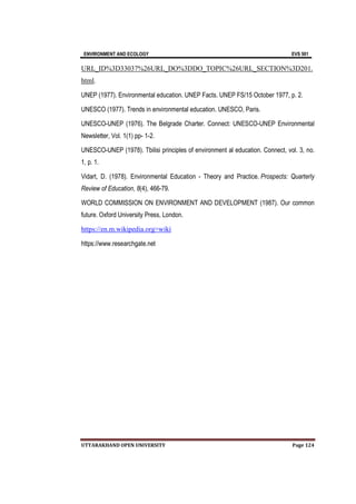 ENVIRONMENT AND ECOLOGY EVS 501
UTTARAKHAND OPEN UNIVERSITY Page 124
URL_ID%3D33037%26URL_DO%3DDO_TOPIC%26URL_SECTION%3D201.
html.
UNEP (1977). Environmental education. UNEP Facts. UNEP FS/15 October 1977, p. 2.
UNESCO (1977). Trends in environmental education. UNESCO, Paris.
UNESCO-UNEP (1976). The Belgrade Charter. Connect: UNESCO-UNEP Environmental
Newsletter, Vol. 1(1) pp- 1-2.
UNESCO-UNEP (1978). Tbilisi principles of environment al education. Connect, vol. 3, no.
1, p. 1.
Vidart, D. (1978). Environmental Education - Theory and Practice. Prospects: Quarterly
Review of Education, 8(4), 466-79.
WORLD COMMISSION ON ENVIRONMENT AND DEVELOPMENT (1987). Our common
future. Oxford University Press, London.
https://en.m.wikipedia.org>wiki
https://www.researchgate.net
 