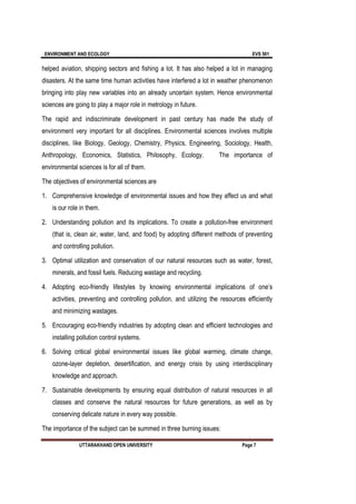 ENVIRONMENT AND ECOLOGY EVS 501
UTTARAKHAND OPEN UNIVERSITY Page 7
helped aviation, shipping sectors and fishing a lot. It has also helped a lot in managing
disasters. At the same time human activities have interfered a lot in weather phenomenon
bringing into play new variables into an already uncertain system. Hence environmental
sciences are going to play a major role in metrology in future.
The rapid and indiscriminate development in past century has made the study of
environment very important for all disciplines. Environmental sciences involves multiple
disciplines, like Biology, Geology, Chemistry, Physics, Engineering, Sociology, Health,
Anthropology, Economics, Statistics, Philosophy, Ecology. The importance of
environmental sciences is for all of them.
The objectives of environmental sciences are
1. Comprehensive knowledge of environmental issues and how they affect us and what
is our role in them.
2. Understanding pollution and its implications. To create a pollution-free environment
(that is, clean air, water, land, and food) by adopting different methods of preventing
and controlling pollution.
3. Optimal utilization and conservation of our natural resources such as water, forest,
minerals, and fossil fuels. Reducing wastage and recycling.
4. Adopting eco-friendly lifestyles by knowing environmental implications of one’s
activities, preventing and controlling pollution, and utilizing the resources efficiently
and minimizing wastages.
5. Encouraging eco-friendly industries by adopting clean and efficient technologies and
installing pollution control systems.
6. Solving critical global environmental issues like global warming, climate change,
ozone-layer depletion, desertification, and energy crisis by using interdisciplinary
knowledge and approach.
7. Sustainable developments by ensuring equal distribution of natural resources in all
classes and conserve the natural resources for future generations, as well as by
conserving delicate nature in every way possible.
The importance of the subject can be summed in three burning issues:
 