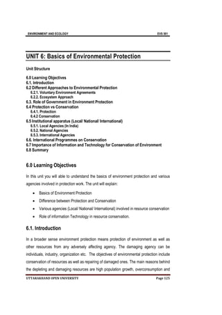 ENVIRONMENT AND ECOLOGY EVS 501
UTTARAKHAND OPEN UNIVERSITY Page 125
UNIT 6: Basics of Environmental Protection
Unit Structure
6.0 Learning Objectives
6.1. Introduction
6.2 Different Approaches to Environmental Protection
6.2.1. Voluntary Environment Agreements
6.2.2. Ecosystem Approach
6.3. Role of Government in Environment Protection
6.4 Protection vs Conservation
6.4.1. Protection
6.4.2 Conservation
6.5 Institutional apparatus (Local/ National/ International)
6.5.1. Local Agencies (In India)
6.5.2. National Agencies
6.5.3. International Agencies
6.6. International Programmes on Conservation
6.7 Importance of Information and Technology for Conservation of Environment
6.8 Summary
6.0 Learning Objectives
In this unit you will able to understand the basics of environment protection and various
agencies involved in protection work. The unit will explain:
 Basics of Environment Protection
 Difference between Protection and Conservation
 Various agencies (Local/ National/ International) involved in resource conservation
 Role of information Technology in resource conservation.
6.1. Introduction
In a broader sense environment protection means protection of environment as well as
other resources from any adversely affecting agency. The damaging agency can be
individuals, industry, organization etc. The objectives of environmental protection include
conservation of resources as well as repairing of damaged ones. The main reasons behind
the depleting and damaging resources are high population growth, overconsumption and
 