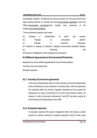 ENVIRONMENT AND ECOLOGY EVS 501
UTTARAKHAND OPEN UNIVERSITY Page 126
unsustainable utilization. Considering this alarming situation now the governments have
begun placing restraints on activities that cause environmental degradation. Since the
1960s, environmental movements have created more awareness of the
multiple environmental problems.
The environmental protection may involve:
(a) Changes in characteristics of goods and services,
(b) Changes in consumption patterns,
(c) Changes in production techniques,
(d) Treatment or disposal of residuals in separate environmental protection facilities,
(e) Recycling, and
(f) Prevention of degradation of the landscape and ecosystems.
6.2 Different Approaches to Environmental Protection
Basically there are two different approached for environmental protection-
Voluntary environment agreements
Ecosystem approach
6.2.1. Voluntary Environment Agreements
In the era of industrialization there are many voluntary environmental agreements
which are followed by many companies on voluntary basis. Under this agreement
the companies follow the minimum regulatory standards and thus support the
development as well as conservation for the best environmental practice. For
instance, in India, Environment Improvement Trust (EIT) has been working for
environmental and forest protection since 1998.
6.2.2. Ecosystem Approach
In ecosystem approach of resource management rather than taking a specific
resource for decision making the completer ecosystem should be taken under
 