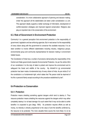 ENVIRONMENT AND ECOLOGY EVS 501
UTTARAKHAND OPEN UNIVERSITY Page 127
consideration. It is more collaborative approach of planning and decision making.
Under this approach all the stakeholders are taken under consideration s a unit.
This approach ideally supports a better exchange of information, development of
conflict-resolution strategies and improved regional conservation. Religions also
play an important role in the conservation of the environment
6.3. Role of Government in Environment Protection
Commonly it is a general perception that environment protection is the responsibility of
government, legislation and law enforcing agencies. But in real sense it is the responsibility
of every citizen along with the government to conserver the available resources. It is an
ideal condition to involve different stakeholders including industry, indigenous groups,
environmental group and community representatives for decision making in environment
related issues.
The Constitution of India has a number of provisions demarcating the responsibility of the
Central and State governments towards Environmental Protection. As per the article 48-A
of our constitution it is the duty of state to protect and improve the environment and to
safeguard the forest and wildlife of the country. By Article51-A (g) environmental
protection has been made a fundamental duty of every citizen of India. As per article 21 of
the constitution is a fundamental right, which states that "No person shall be deprived of
his life or personal liberty except according to the procedure established by law".
6.4 Protection vs Conservation
6.4.1. Protection
Protection means shielding something against dangers which tend to destroy it. Thus
resource protection means shielding the resources against the dangers which may either
completely destroy it or at least damage it to such extent that it may not be able to confer
benefits it is expected to give (Negi, 1993). As protection requires efforts as well as
money, its intensity is directly proportional to the value of and the benefits conferred by,
the resource to be protected. The more valuable there source the more likely it is to be
 