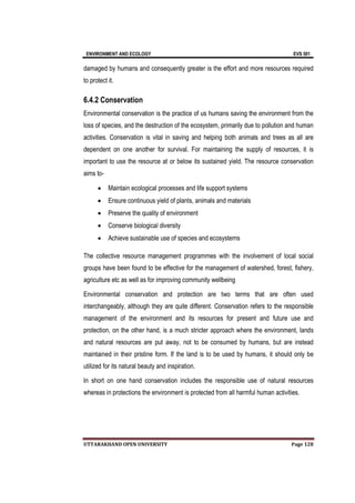 ENVIRONMENT AND ECOLOGY EVS 501
UTTARAKHAND OPEN UNIVERSITY Page 128
damaged by humans and consequently greater is the effort and more resources required
to protect it.
6.4.2 Conservation
Environmental conservation is the practice of us humans saving the environment from the
loss of species, and the destruction of the ecosystem, primarily due to pollution and human
activities. Conservation is vital in saving and helping both animals and trees as all are
dependent on one another for survival. For maintaining the supply of resources, it is
important to use the resource at or below its sustained yield. The resource conservation
aims to-
 Maintain ecological processes and life support systems
 Ensure continuous yield of plants, animals and materials
 Preserve the quality of environment
 Conserve biological diversity
 Achieve sustainable use of species and ecosystems
The collective resource management programmes with the involvement of local social
groups have been found to be effective for the management of watershed, forest, fishery,
agriculture etc as well as for improving community wellbeing
Environmental conservation and protection are two terms that are often used
interchangeably, although they are quite different. Conservation refers to the responsible
management of the environment and its resources for present and future use and
protection, on the other hand, is a much stricter approach where the environment, lands
and natural resources are put away, not to be consumed by humans, but are instead
maintained in their pristine form. If the land is to be used by humans, it should only be
utilized for its natural beauty and inspiration.
In short on one hand conservation includes the responsible use of natural resources
whereas in protections the environment is protected from all harmful human activities.
 