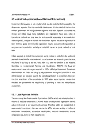 ENVIRONMENT AND ECOLOGY EVS 501
UTTARAKHAND OPEN UNIVERSITY Page 129
6.5 Institutional apparatus (Local/ National/ International)
Environment Conservation is not a matter which can be single handed managed by the
Government agencies. For the sustainable development it is the need of the hour that
different government and non-government agencies must work together. To address this
diverse and critical issue many institutions and organization have been setup at
international, national and local level. An environmental organization is an organization
seeks to protect, analyze or monitor the environment against misuse or degradation or
lobby for these goals. Environmental organization may be a government organization, a
nongovernment organization, a charity or trust which can act at global, national, or local
level.
India’s approach to protect the environment and to restore it, exists from the vedic and
post-vedic times But after independence it took a back seat and economic growth became
the priority in our day to day life. Only after 1972 with the formation of the National
Committee on Environmental Planning and Coordination (NCEPC) the focus on
environmental conservation again restarted. In 1985 a full-fledged department, Department
of Environment and Forest was set up by the government. Initially the Constitution of India
did not contain any provision towards the promotion/protection of environment. However,
the 42nd amendment of the constitution in 1977 added some important clauses that
entrusted the government the responsibility of providing a clean and well-protected
environment.
6.5.1. Local Agencies (In India)
There are many Non Governmental Organizations (NGOs) which are actively involved in
the area of resource conservation. A NGO is mostly privately funded organization with no
active involvement of any government agencies. Therefore NGOs are independent of
governments. In our country there are many active NGOs which are working in the field of
environment conservation, sustainable development, resource conservation, wildlife
conservation etc.. Some of them are as follows:
 