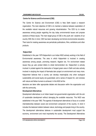 ENVIRONMENT AND ECOLOGY EVS 501
UTTARAKHAND OPEN UNIVERSITY Page 130
Centre for Science and Environment (CSE)
The Centre for Science and Environment (CSE) is New Delhi based a research
organization. The main objective of CSE is to maintain a balance between exploitation of
the available natural resources and growing industrialization. The CES try to create
awareness among people regarding the day today environmental issues and propose
solutions of these issues. The main target group of CSE is the youth and students of our
country With this in mind, CSE has been developing non-formal environmental education.
Their tools for creating awareness are periodicals publications, films, exhibitions and other
products.
Kalpavriksh
Established in the year 1979 Kalpavriksh is an Indian NGO actively working in the field of
Environmental awareness. The area in which Kalpavriksh is involved in creating
awareness among people, promoting research, litigation etc. For environment related
issues they go upto protest letters to street demonstration etc. Kalpavriksh is actively
involved in protest against the destruction of largest green area in Delhi and also actively
involved in studying the impact of Narmada dam project on environment and many more.
Kalpavriksh believes that a country can develop meaningfully only when ecological
sustainability and social equity are guaranteed, and a sense of respect for, and oneness
with nature and fellow humans is achieved. In this NGO all the
decisions are taken after appropriate debate and discussion within the organization and
with the community.
Development Alternatives
Development alternatives is an Indian based non-governmental organization with the aim
of sustainable development without damaging the available resources. This NGO was
established in the year 1983. The agenda of development alternatives is focus on a cordial
interrelationship between social and environment component of the country. In short it
includes the balanced relation between nature, technology and people living in the country.
The development alternatives believes in sustainable development must support the
economy, environment and most importantly the society. The Development Alternatives
 