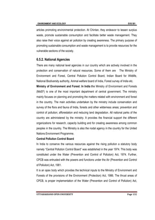 ENVIRONMENT AND ECOLOGY EVS 501
UTTARAKHAND OPEN UNIVERSITY Page 132
articles promoting environmental protection. At Chintan, they endeavor to lessen surplus
waste, promote sustainable consumption and facilitate better waste management. They
also raise their voice against air pollution by creating awareness. The primary purpose of
promoting sustainable consumption and waste management is to provide resources for the
vulnerable sections of the society.
6.5.2. National Agencies
There are many national level agencies in our country which are actively involved in the
protection and conservation of natural resources. Some of them are The Ministry of
Environment and Forest, Central Pollution Control Board, Indian Board for Wildlife,
National Biodiversity authority, Animal welfare board of India, Forest survey of India etc.
Ministry of Environment and Forest: In India the Ministry of Environment and Forests
(MoEF) is one of the most important department of central government. The ministry
mainly focuses on planning and promoting the matters related with environment and forest
in the country. The main activities undertaken by the ministry include conservation and
survey of the flora and fauna of India, forests and other wilderness areas; prevention and
control of pollution; afforestation and reducing land degradation. All national parks of the
country are administered by the ministry. It provides the financial support the different
organizations for research, capacity building and for creating awareness among common
peoples in the country. The Ministry is also the nodal agency in the country for the United
Nations Environment Programme.
Central Pollution Control Board
In India to conserve the various resources against the rising pollution a statutory body
namely “Central Pollution Control Board” was established in the year 1974. This body was
constituted under the Water (Prevention and Control of Pollution) Act, 1974. Further,
CPCB was entrusted with the powers and functions under the Air (Prevention and Control
of Pollution) Act, 1981.
It is an apex body which provides the technical inputs to the Ministry of Environment and
Forests of the provisions of the Environment (Protection) Act, 1986. The thrust areas of
CPCB, is proper implementation of the Water (Prevention and Control of Pollution) Act,
 