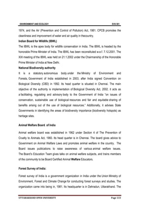 ENVIRONMENT AND ECOLOGY EVS 501
UTTARAKHAND OPEN UNIVERSITY Page 133
1974, and the Air (Prevention and Control of Pollution) Act, 1981. CPCB promotes the
cleanliness and improvement of water and air quality in thecountry.
Indian Board for Wildlife (IBWL)
The IBWL is the apex body for wildlife conservation in India. The IBWL is headed by the
honorable Prime Minister of India. The IBWL has been reconstituted w.e.f. 7.12.2001. The
XXI meeting of the IBWL was held on 21.1.2002 under the Chairmanship of the Honorable
Prime Minister of India at New Delhi.
National Biodiversity authority
It is a statutory autonomous body under the Ministry of Environment and
Forests, Government of India established in 2003, after India signed Convention on
Biological Diversity (CBD) in 1992. Its head quarter is situated in Chennai. The main
objective of the authority is implementation of Biological Diversity Act, 2002. it acts as
a facilitating, regulating and advisory body to the Government of India “on issues of
conservation, sustainable use of biological resources and fair and equitable sharing of
benefits arising out of the use of biological resources.” Additionally, it advises State
Governments in identifying the areas of biodiversity importance (biodiversity hotspots) as
heritage sites.
Animal Welfare Board of India
Animal welfare board was established in 1962 under Section 4 of The Prevention of
Cruelty to Animals Act, 1960. Its head quarter is in Chennai. The board gives advice to
Government on Animal Welfare Laws and promotes animal welfare in the country. The
Board issues publications to raise awareness of various animal welfare issues.
The Board’s Education Team gives talks on animal welfare subjects, and trains members
of the community to be Board Certified Animal Welfare Educators.
Forest Survey of India:
Forest survey of India is a government organization in India under the Union Ministry of
Environment, Forest and Climate Change for conducting forest surveys and studies. The
organization came into being in, 1981. Its headquarter is in Dehradun, Uttarakhand. The
 