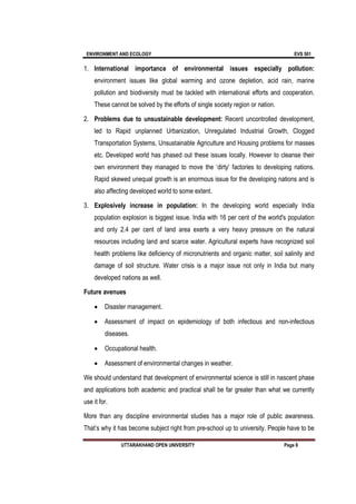 ENVIRONMENT AND ECOLOGY EVS 501
UTTARAKHAND OPEN UNIVERSITY Page 8
1. International importance of environmental issues especially pollution:
environment issues like global warming and ozone depletion, acid rain, marine
pollution and biodiversity must be tackled with international efforts and cooperation.
These cannot be solved by the efforts of single society region or nation.
2. Problems due to unsustainable development: Recent uncontrolled development,
led to Rapid unplanned Urbanization, Unregulated Industrial Growth, Clogged
Transportation Systems, Unsustainable Agriculture and Housing problems for masses
etc. Developed world has phased out these issues locally. However to cleanse their
own environment they managed to move the ‘dirty’ factories to developing nations.
Rapid skewed unequal growth is an enormous issue for the developing nations and is
also affecting developed world to some extent.
3. Explosively increase in population: In the developing world especially India
population explosion is biggest issue. India with 16 per cent of the world's population
and only 2.4 per cent of land area exerts a very heavy pressure on the natural
resources including land and scarce water. Agricultural experts have recognized soil
health problems like deficiency of micronutrients and organic matter, soil salinity and
damage of soil structure. Water crisis is a major issue not only in India but many
developed nations as well.
Future avenues
 Disaster management.
 Assessment of impact on epidemiology of both infectious and non-infectious
diseases.
 Occupational health.
 Assessment of environmental changes in weather.
We should understand that development of environmental science is still in nascent phase
and applications both academic and practical shall be far greater than what we currently
use it for.
More than any discipline environmental studies has a major role of public awareness.
That’s why it has become subject right from pre-school up to university. People have to be
 