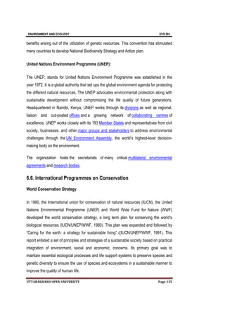 ENVIRONMENT AND ECOLOGY EVS 501
UTTARAKHAND OPEN UNIVERSITY Page 135
benefits arising out of the utilization of genetic resources. This convention has stimulated
many countries to develop National Biodiversity Strategy and Action plan.
United Nations Environment Programme (UNEP):
The UNEP, stands for United Nations Environment Programme was established in the
year 1972. It is a global authority that set ups the global environment agenda for protecting
the different natural resources. The UNEP advocates environmental protection along with
sustainable development without compromising the life quality of future generations.
Headquartered in Nairobi, Kenya, UNEP works through its divisions as well as regional,
liaison and out-posted offices and a growing network of collaborating centres of
excellence. UNEP works closely with its 193 Member States and representatives from civil
society, businesses, and other major groups and stakeholders to address environmental
challenges through the UN Environment Assembly, the world’s highest-level decision-
making body on the environment.
The organization hosts the secretariats of many critical multilateral environmental
agreements and research bodies.
6.6. International Programmes on Conservation
World Conservation Strategy
In 1980, the International union for conservation of natural resources (IUCN), the United
Nations Environmental Programme (UNEP) and World Wide Fund for Nature (WWF)
developed the world conservation strategy, a long term plan for conserving the world’s
biological resources (IUCN/UNEP/WWF, 1980). This plan was expanded and followed by
“Caring for the earth: a strategy for sustainable living” ((IUCN/UNEP/WWF, 1991). This
report enlisted a set of principles and strategies of a sustainable society based on practical
integration of environment, social and economic, concerns. Its primary goal was to
maintain essential ecological processes and life support systems to preserve species and
genetic diversity to ensure the use of species and ecosystems in a sustainable manner to
improve the quality of human life.
 