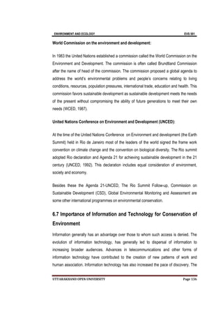 ENVIRONMENT AND ECOLOGY EVS 501
UTTARAKHAND OPEN UNIVERSITY Page 136
World Commission on the environment and development:
In 1983 the United Nations established a commission called the World Commission on the
Environment and Development. The commission is often called Brundtland Commission
after the name of head of the commission. The commission proposed a global agenda to
address the world’s environmental problems and people’s concerns relating to living
conditions, resources, population pressures, international trade, education and health. This
commission favors sustainable development as sustainable development meets the needs
of the present without compromising the ability of future generations to meet their own
needs (WCED, 1987).
United Nations Conference on Environment and Development (UNCED):
At the time of the United Nations Conference on Environment and development (the Earth
Summit) held in Rio de Janeiro most of the leaders of the world signed the frame work
convention on climate change and the convention on biological diversity. The Rio summit
adopted Rio declaration and Agenda 21 for achieving sustainable development in the 21
century (UNCED, 1992). This declaration includes equal consideration of environment,
society and economy.
Besides these the Agenda 21-UNCED, The Rio Summit Follow-up, Commission on
Sustainable Development (CSD), Global Environmental Monitoring and Assessment are
some other international programmes on environmental conservation.
6.7 Importance of Information and Technology for Conservation of
Environment
Information generally has an advantage over those to whom such access is denied. The
evolution of information technology, has generally led to dispersal of information to
increasing broader audiences. Advances in telecommunications and other forms of
information technology have contributed to the creation of new patterns of work and
human association. Information technology has also increased the pace of discovery. The
 