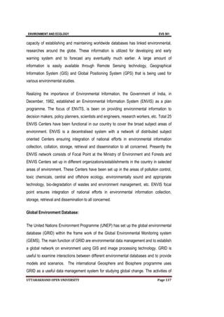 ENVIRONMENT AND ECOLOGY EVS 501
UTTARAKHAND OPEN UNIVERSITY Page 137
capacity of establishing and maintaining worldwide databases has linked environmental,
researches around the globe. These information is utilized for developing and early
warning system and to forecast any eventuality much earlier. A large amount of
information is easily available through Remote Sensing technology, Geographical
Information System (GIS) and Global Positioning System (GPS) that is being used for
various environmental studies.
Realizing the importance of Environmental Information, the Government of India, in
December, 1982, established an Environmental Information System (ENVIS) as a plan
programme. The focus of ENVTS, is been on providing environmental information to
decision makers, policy planners, scientists and engineers, research workers, etc. Total 25
ENVIS Centers have been functional in our country to cover the broad subject areas of
environment. ENVIS is a decentralised system with a network of distributed subject
oriented Centers ensuring integration of national efforts in environmental information
collection, collation, storage, retrieval and dissemination to all concerned. Presently the
ENVIS network consists of Focal Point at the Ministry of Environment and Forests and
ENVIS Centers set up in different organizations/establishments in the country in selected
areas of environment. These Centers have been set up in the areas of pollution control,
toxic chemicals, central and offshore ecology, environmentally sound and appropriate
technology, bio-degradation of wastes and environment management, etc. ENVIS focal
point ensures integration of national efforts in environmental information collection,
storage, retrieval and dissemination to all concerned.
Global Environment Database:
The United Nations Environment Programme (UNEP) has set up the global environmental
database (GRID) within the frame work of the Global Environmental Monitoring system
(GEMS). The main function of GRID are environmental data management and to establish
a global network on environment using GIS and image processing technology. GRID is
useful to examine interactions between different environmental databases and to provide
models and scenarios. The international Geosphere and Biosphere programme uses
GRID as a useful data management system for studying global change. The activities of
 